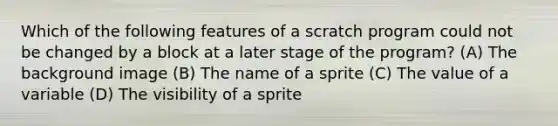 Which of the following features of a scratch program could not be changed by a block at a later stage of the program? (A) The background image (B) The name of a sprite (C) The value of a variable (D) The visibility of a sprite