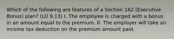 Which of the following are features of a Section 162 (Executive Bonus) plan? (LO 9.13) I. The employee is charged with a bonus in an amount equal to the premium. II. The employer will take an income tax deduction on the premium amount paid.