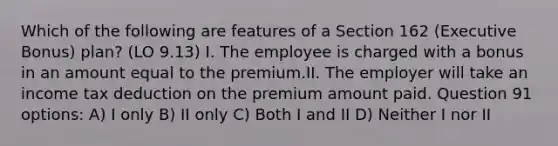 Which of the following are features of a Section 162 (Executive Bonus) plan? (LO 9.13) I. The employee is charged with a bonus in an amount equal to the premium.II. The employer will take an income tax deduction on the premium amount paid. Question 91 options: A) I only B) II only C) Both I and II D) Neither I nor II