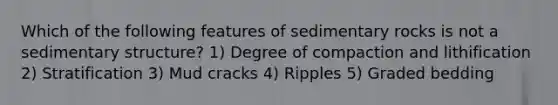 Which of the following features of sedimentary rocks is not a sedimentary structure? 1) Degree of compaction and lithification 2) Stratification 3) Mud cracks 4) Ripples 5) Graded bedding