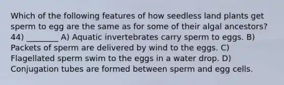 Which of the following features of how seedless land plants get sperm to egg are the same as for some of their algal ancestors? 44) ________ A) Aquatic invertebrates carry sperm to eggs. B) Packets of sperm are delivered by wind to the eggs. C) Flagellated sperm swim to the eggs in a water drop. D) Conjugation tubes are formed between sperm and egg cells.