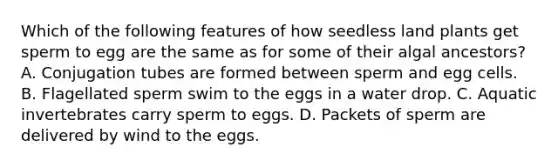 Which of the following features of how seedless land plants get sperm to egg are the same as for some of their algal ancestors? A. Conjugation tubes are formed between sperm and egg cells. B. Flagellated sperm swim to the eggs in a water drop. C. Aquatic invertebrates carry sperm to eggs. D. Packets of sperm are delivered by wind to the eggs.