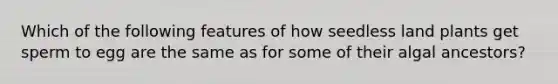 Which of the following features of how seedless land plants get sperm to egg are the same as for some of their algal ancestors?