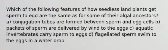 Which of the following features of how seedless land plants get sperm to egg are the same as for some of their algal ancestors? a) conjugation tubes are formed between sperm and egg cells b) packets of sperm are delivered by wind to the eggs c) aquatic invertebrates carry sperm to eggs d) flagellated sperm swim to the eggs in a water drop.