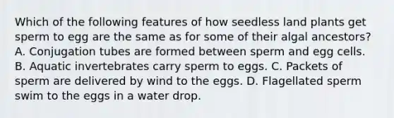 Which of the following features of how seedless land plants get sperm to egg are the same as for some of their algal ancestors? A. Conjugation tubes are formed between sperm and egg cells. B. Aquatic invertebrates carry sperm to eggs. C. Packets of sperm are delivered by wind to the eggs. D. Flagellated sperm swim to the eggs in a water drop.