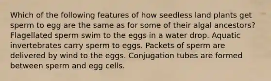 Which of the following features of how seedless land plants get sperm to egg are the same as for some of their algal ancestors? Flagellated sperm swim to the eggs in a water drop. Aquatic invertebrates carry sperm to eggs. Packets of sperm are delivered by wind to the eggs. Conjugation tubes are formed between sperm and egg cells.