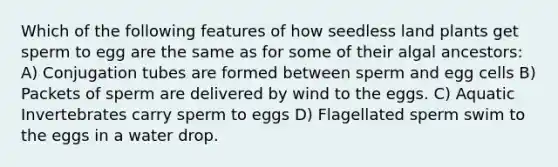 Which of the following features of how seedless land plants get sperm to egg are the same as for some of their algal ancestors: A) Conjugation tubes are formed between sperm and egg cells B) Packets of sperm are delivered by wind to the eggs. C) Aquatic Invertebrates carry sperm to eggs D) Flagellated sperm swim to the eggs in a water drop.