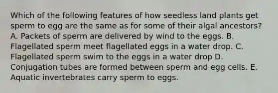 Which of the following features of how seedless land plants get sperm to egg are the same as for some of their algal ancestors? A. Packets of sperm are delivered by wind to the eggs. B. Flagellated sperm meet flagellated eggs in a water drop. C. Flagellated sperm swim to the eggs in a water drop D. Conjugation tubes are formed between sperm and egg cells. E. Aquatic invertebrates carry sperm to eggs.