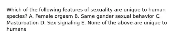 Which of the following features of sexuality are unique to human species? A. Female orgasm B. Same gender sexual behavior C. Masturbation D. Sex signaling E. None of the above are unique to humans