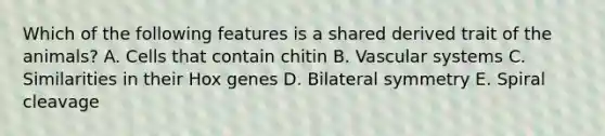 Which of the following features is a shared derived trait of the animals? A. Cells that contain chitin B. Vascular systems C. Similarities in their Hox genes D. Bilateral symmetry E. Spiral cleavage