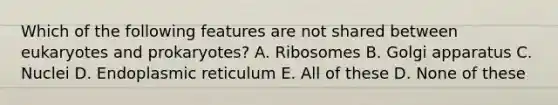 Which of the following features are not shared between eukaryotes and prokaryotes? A. Ribosomes B. Golgi apparatus C. Nuclei D. Endoplasmic reticulum E. All of these D. None of these