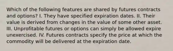 Which of the following features are shared by futures contracts and​ options? I. They have specified expiration dates. II. Their value is derived from changes in the value of some other asset. III. Unprofitable futures or options can simply be allowed expire unexercised. IV. Futures contracts specify the price at which the commodity will be delivered at the expiration date.