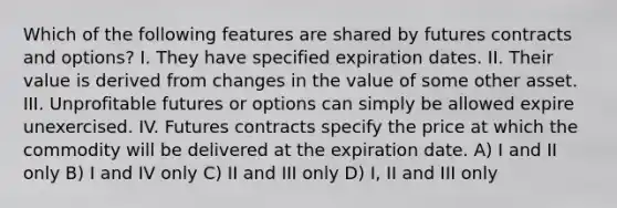 Which of the following features are shared by futures contracts and options? I. They have specified expiration dates. II. Their value is derived from changes in the value of some other asset. III. Unprofitable futures or options can simply be allowed expire unexercised. IV. Futures contracts specify the price at which the commodity will be delivered at the expiration date. A) I and II only B) I and IV only C) II and III only D) I, II and III only