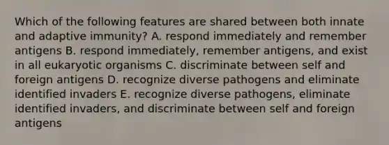 Which of the following features are shared between both innate and adaptive immunity? A. respond immediately and remember antigens B. respond immediately, remember antigens, and exist in all eukaryotic organisms C. discriminate between self and foreign antigens D. recognize diverse pathogens and eliminate identified invaders E. recognize diverse pathogens, eliminate identified invaders, and discriminate between self and foreign antigens