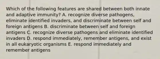 Which of the following features are shared between both innate and adaptive immunity? A. recognize diverse pathogens, eliminate identified invaders, and discriminate between self and foreign antigens B. discriminate between self and foreign antigens C. recognize diverse pathogens and eliminate identified invaders D. respond immediately, remember antigens, and exist in all eukaryotic organisms E. respond immediately and remember antigens