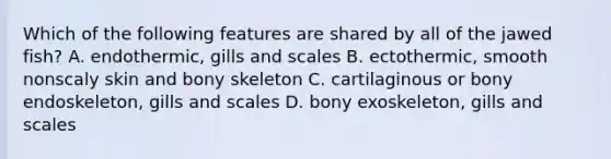 Which of the following features are shared by all of the jawed fish? A. endothermic, gills and scales B. ectothermic, smooth nonscaly skin and bony skeleton C. cartilaginous or bony endoskeleton, gills and scales D. bony exoskeleton, gills and scales