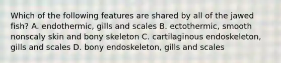 Which of the following features are shared by all of the jawed fish? A. endothermic, gills and scales B. ectothermic, smooth nonscaly skin and bony skeleton C. cartilaginous endoskeleton, gills and scales D. bony endoskeleton, gills and scales