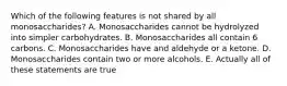 Which of the following features is not shared by all monosaccharides? A. Monosaccharides cannot be hydrolyzed into simpler carbohydrates. B. Monosaccharides all contain 6 carbons. C. Monosaccharides have and aldehyde or a ketone. D. Monosaccharides contain two or more alcohols. E. Actually all of these statements are true