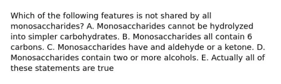 Which of the following features is not shared by all monosaccharides? A. Monosaccharides cannot be hydrolyzed into simpler carbohydrates. B. Monosaccharides all contain 6 carbons. C. Monosaccharides have and aldehyde or a ketone. D. Monosaccharides contain two or more alcohols. E. Actually all of these statements are true