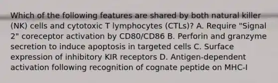 Which of the following features are shared by both natural killer (NK) cells and cytotoxic T lymphocytes (CTLs)? A. Require "Signal 2" coreceptor activation by CD80/CD86 B. Perforin and granzyme secretion to induce apoptosis in targeted cells C. Surface expression of inhibitory KIR receptors D. Antigen-dependent activation following recognition of cognate peptide on MHC-I