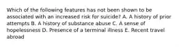 Which of the following features has not been shown to be associated with an increased risk for suicide? A. A history of prior attempts B. A history of substance abuse C. A sense of hopelessness D. Presence of a terminal illness E. Recent travel abroad