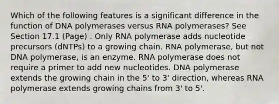 Which of the following features is a significant difference in the function of DNA polymerases versus RNA polymerases? See Section 17.1 (Page) . Only RNA polymerase adds nucleotide precursors (dNTPs) to a growing chain. RNA polymerase, but not DNA polymerase, is an enzyme. RNA polymerase does not require a primer to add new nucleotides. DNA polymerase extends the growing chain in the 5' to 3' direction, whereas RNA polymerase extends growing chains from 3' to 5'.