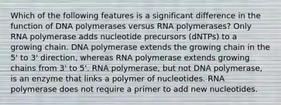 Which of the following features is a significant difference in the function of DNA polymerases versus RNA polymerases? Only RNA polymerase adds nucleotide precursors (dNTPs) to a growing chain. DNA polymerase extends the growing chain in the 5' to 3' direction, whereas RNA polymerase extends growing chains from 3' to 5'. RNA polymerase, but not DNA polymerase, is an enzyme that links a polymer of nucleotides. RNA polymerase does not require a primer to add new nucleotides.