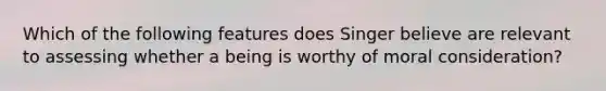 Which of the following features does Singer believe are relevant to assessing whether a being is worthy of moral consideration?