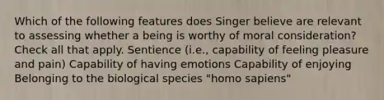 Which of the following features does Singer believe are relevant to assessing whether a being is worthy of moral consideration? Check all that apply. Sentience (i.e., capability of feeling pleasure and pain) Capability of having emotions Capability of enjoying Belonging to the biological species "homo sapiens"