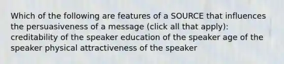 Which of the following are features of a SOURCE that influences the persuasiveness of a message (click all that apply): creditability of the speaker education of the speaker age of the speaker physical attractiveness of the speaker