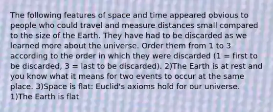 The following features of space and time appeared obvious to people who could travel and measure distances small compared to the size of the Earth. They have had to be discarded as we learned more about the universe. Order them from 1 to 3 according to the order in which they were discarded (1 = first to be discarded, 3 = last to be discarded). 2)The Earth is at rest and you know what it means for two events to occur at the same place. 3)Space is flat: Euclid's axioms hold for our universe. 1)The Earth is flat