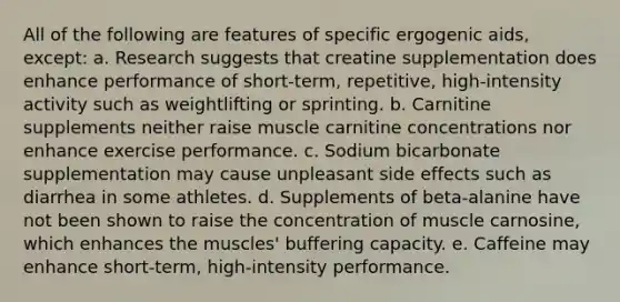 All of the following are features of specific ergogenic aids, except: a. Research suggests that creatine supplementation does enhance performance of short-term, repetitive, high-intensity activity such as weightlifting or sprinting. b. Carnitine supplements neither raise muscle carnitine concentrations nor enhance exercise performance. c. Sodium bicarbonate supplementation may cause unpleasant side effects such as diarrhea in some athletes. d. Supplements of beta-alanine have not been shown to raise the concentration of muscle carnosine, which enhances the muscles' buffering capacity. e. Caffeine may enhance short-term, high-intensity performance.