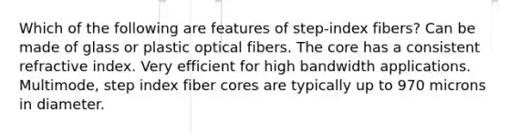 Which of the following are features of step-index fibers? Can be made of glass or plastic optical fibers. <a href='https://www.questionai.com/knowledge/kD8KqkX2aO-the-core' class='anchor-knowledge'>the core</a> has a consistent refractive index. Very efficient for high bandwidth applications. Multimode, step index fiber cores are typically up to 970 microns in diameter.