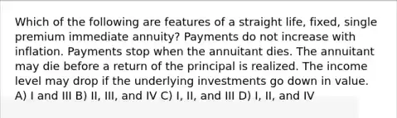 Which of the following are features of a straight life, fixed, single premium immediate annuity? Payments do not increase with inflation. Payments stop when the annuitant dies. The annuitant may die before a return of the principal is realized. The income level may drop if the underlying investments go down in value. A) I and III B) II, III, and IV C) I, II, and III D) I, II, and IV