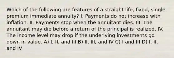 Which of the following are features of a straight life, fixed, single premium immediate annuity? I. Payments do not increase with inflation. II. Payments stop when the annuitant dies. III. The annuitant may die before a return of the principal is realized. IV. The income level may drop if the underlying investments go down in value. A) I, II, and III B) II, III, and IV C) I and III D) I, II, and IV