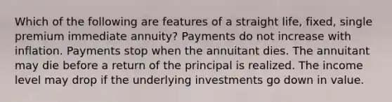 Which of the following are features of a straight life, fixed, single premium immediate annuity? Payments do not increase with inflation. Payments stop when the annuitant dies. The annuitant may die before a return of the principal is realized. The income level may drop if the underlying investments go down in value.