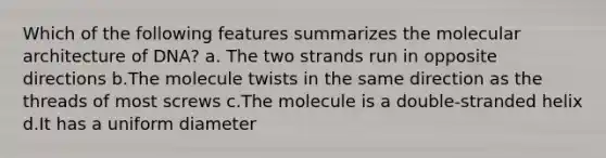 Which of the following features summarizes the molecular architecture of DNA? a. The two strands run in opposite directions b.The molecule twists in the same direction as the threads of most screws c.The molecule is a double-stranded helix d.It has a uniform diameter