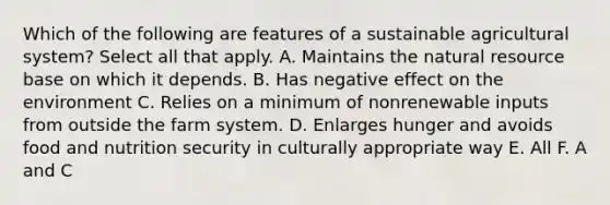 Which of the following are features of a sustainable agricultural system? Select all that apply. A. Maintains the natural resource base on which it depends. B. Has negative effect on the environment C. Relies on a minimum of nonrenewable inputs from outside the farm system. D. Enlarges hunger and avoids food and nutrition security in culturally appropriate way E. All F. A and C