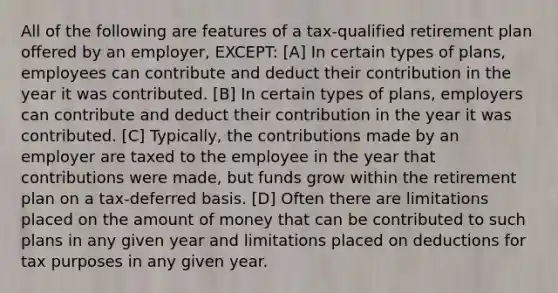 All of the following are features of a tax-qualified retirement plan offered by an employer, EXCEPT: [A] In certain types of plans, employees can contribute and deduct their contribution in the year it was contributed. [B] In certain types of plans, employers can contribute and deduct their contribution in the year it was contributed. [C] Typically, the contributions made by an employer are taxed to the employee in the year that contributions were made, but funds grow within the retirement plan on a tax-deferred basis. [D] Often there are limitations placed on the amount of money that can be contributed to such plans in any given year and limitations placed on deductions for tax purposes in any given year.