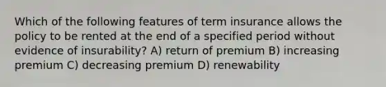 Which of the following features of term insurance allows the policy to be rented at the end of a specified period without evidence of insurability? A) return of premium B) increasing premium C) decreasing premium D) renewability