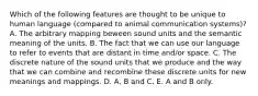 Which of the following features are thought to be unique to human language (compared to animal communication systems)? A. The arbitrary mapping beween sound units and the semantic meaning of the units. B. The fact that we can use our language to refer to events that are distant in time and/or space. C. The discrete nature of the sound units that we produce and the way that we can combine and recombine these discrete units for new meanings and mappings. D. A, B and C. E. A and B only.