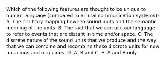 Which of the following features are thought to be unique to human language (compared to animal communication systems)? A. The arbitrary mapping beween sound units and the semantic meaning of the units. B. The fact that we can use our language to refer to events that are distant in time and/or space. C. The discrete nature of the sound units that we produce and the way that we can combine and recombine these discrete units for new meanings and mappings. D. A, B and C. E. A and B only.