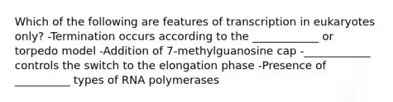 Which of the following are features of transcription in eukaryotes only? -Termination occurs according to the ____________ or torpedo model -Addition of 7-methylguanosine cap -____________ controls the switch to the elongation phase -Presence of __________ types of RNA polymerases