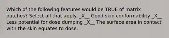 Which of the following features would be TRUE of matrix patches? Select all that apply. _X__ Good skin conformability _X__ Less potential for dose dumping _X__ The surface area in contact with the skin equates to dose.