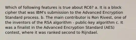 Which of following features is true about RC6? a. It is a block cipher that was IBM's submission to the Advanced Encryption Standard process. b. The main contributor is Ron Rivest, one of the inventors of the RSA algorithm - public-key algorithm c. It was a finalist in the Advanced Encryption Standard (AES) contest, where it was ranked second to Rijndael.