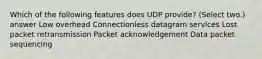 Which of the following features does UDP provide? (Select two.) answer Low overhead Connectionless datagram services Lost packet retransmission Packet acknowledgement Data packet sequencing