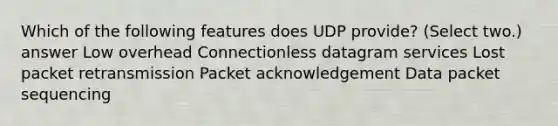 Which of the following features does UDP provide? (Select two.) answer Low overhead Connectionless datagram services Lost packet retransmission Packet acknowledgement Data packet sequencing