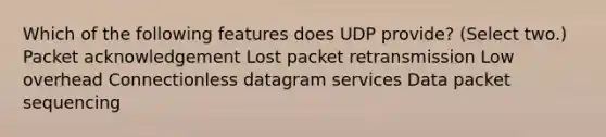 Which of the following features does UDP provide? (Select two.) Packet acknowledgement Lost packet retransmission Low overhead Connectionless datagram services Data packet sequencing