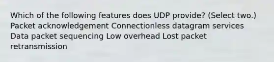 Which of the following features does UDP provide? (Select two.) Packet acknowledgement Connectionless datagram services Data packet sequencing Low overhead Lost packet retransmission