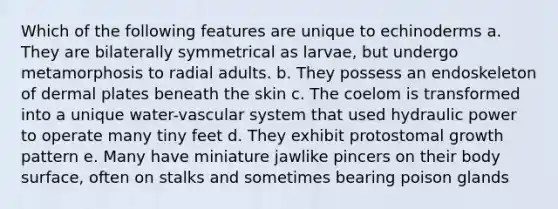 Which of the following features are unique to echinoderms a. They are bilaterally symmetrical as larvae, but undergo metamorphosis to radial adults. b. They possess an endoskeleton of dermal plates beneath the skin c. The coelom is transformed into a unique water-vascular system that used hydraulic power to operate many tiny feet d. They exhibit protostomal growth pattern e. Many have miniature jawlike pincers on their body surface, often on stalks and sometimes bearing poison glands